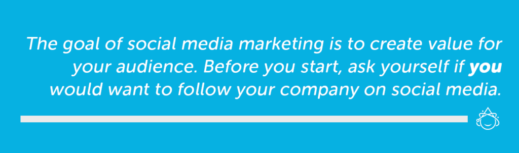 The goal of social media marketing is to create value for you audience. Before you start, ask yourself if you would want to follow your company on social media.