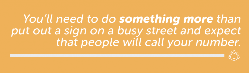 You'll need to do something more than put out a sign on a busy street and expect that people will call your number.